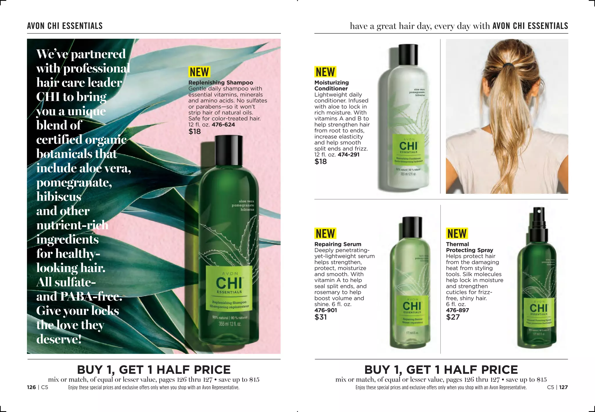 C5 | 127126 | C5
new
Repairing Serum
Deeply penetrating-
yet-lightweight serum
helps strengthen,
protect, moisturize
and smooth. With
vitamin A to help
seal split ends, and
rosemary to help
boost volume and
shine. 6 fl. oz. 
476-901
$31
new
Moisturizing
Conditioner
Lightweight daily
conditioner. Infused
with aloe to lock in
rich moisture. With
vitamins A and B to
help strengthen hair
from root to ends,
increase elasticity
and help smooth
split ends and frizz.
12 fl. oz. 474-291
$18
have a great hair day, every day with Avon Chi essentials
new
Thermal
Protecting Spray
Helps protect hair
from the damaging
heat from styling
tools. Silk molecules
help lock in moisture
and strengthen
cuticles for frizz-
free, shiny hair.
6 fl. oz.
476-897
$27
We’ve partnered
with professional
hair care leader
CHI to bring
you a unique
blend of
certified organic
botanicals that
include aloe vera,
pomegranate,
hibiscus
and other
nutrient-rich
ingredients
for healthy-
looking hair.
All sulfate-
and PABA-free.
Give your locks
the love they
deserve!
new
Replenishing Shampoo
Gentle daily shampoo with
essential vitamins, minerals
and amino acids. No sulfates
or parabens—so it won’t
strip hair of natural oils.
Safe for color-treated hair.
12 fl. oz. 476-624
$18
Avon Chi essentials
buy 1, get 1 half price
mix or match, of equal or lesser value, pages 126 thru 127 • save up to $15
Enjoy these special prices and exclusive offers only when you shop with an Avon Representative.
buy 1, get 1 half price
mix or match, of equal or lesser value, pages 126 thru 127 • save up to $15
Enjoy these special prices and exclusive offers only when you shop with an Avon Representative.
 