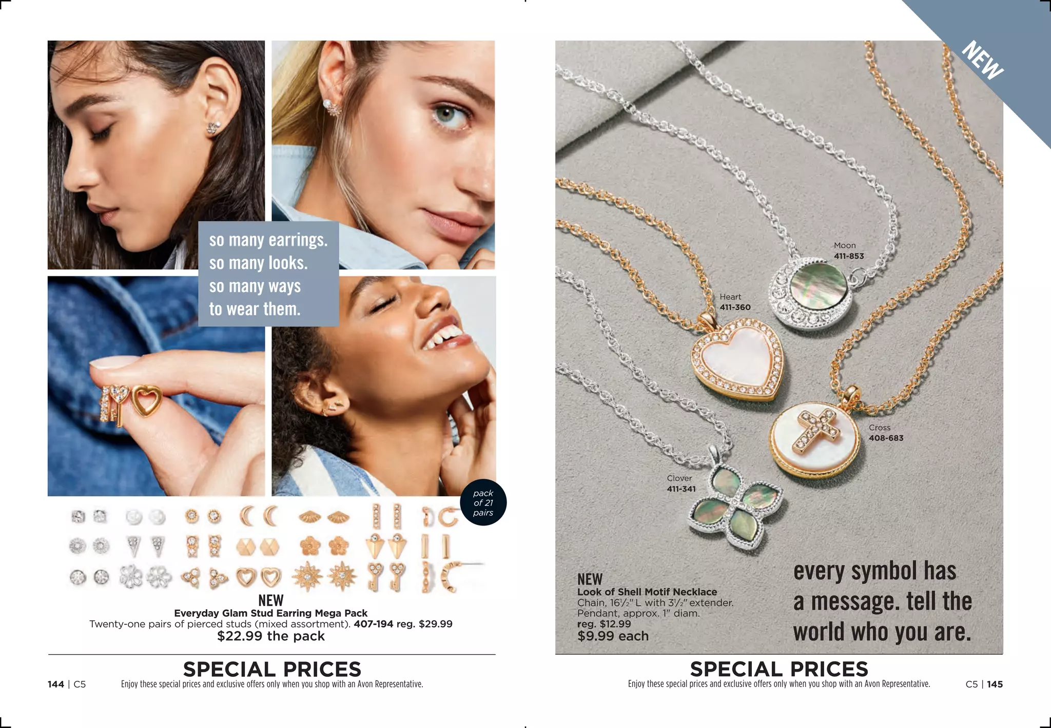 so many earrings.
so many looks.
so many ways
to wear them.
new
Everyday Glam Stud Earring Mega Pack
Twenty-one pairs of pierced studs (mixed assortment). 407-194 reg. $29.99
$22.99 the pack
every symbol has
a message. tell the
world who you are.
new
Look of Shell Motif Necklace
Chain, 161
⁄2 L with 31
⁄2 extender.
Pendant, approx. 1 diam.
reg. $12.99
$9.99 each
pack
of 21
pairs
C5 | 145144 | C5
special prices
Enjoy these special prices and exclusive offers only when you shop with an Avon Representative.
special pricesEnjoy these special prices and exclusive offers only when you shop with an Avon Representative.
Cross
408-683
Moon
411-853
Clover
411-341
Heart
411-360
new
 