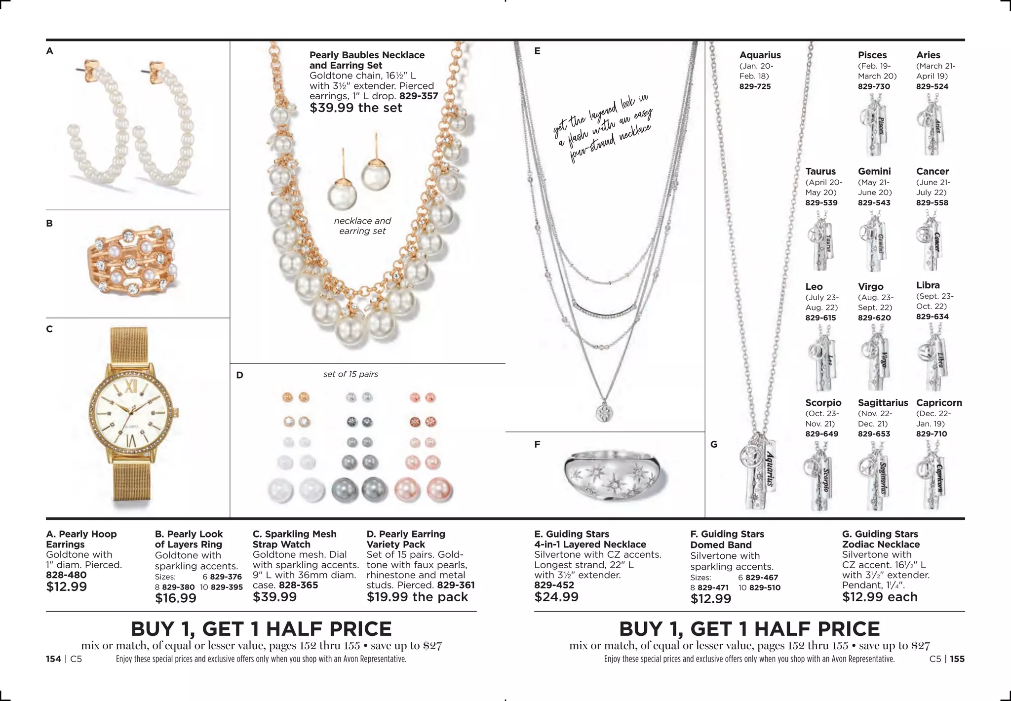 A. Pearly Hoop
Earrings
Goldtone with
1 diam. Pierced. 
828-480
$12.99
E. Guiding Stars
4-in-1 Layered Necklace
Silvertone with CZ accents.
Longest strand, 22 L
with 3½ extender. 
829-452
$24.99
C. Sparkling Mesh
Strap Watch
Goldtone mesh. Dial
with sparkling accents.
9 L with 36mm diam.
case. 828-365
$39.99
B. Pearly Look
of Layers Ring
Goldtone with
sparkling accents.
Sizes: 6 829-376
8 829-380 10 829-395
$16.99
F. Guiding Stars
Domed Band
Silvertone with
sparkling accents.
Sizes: 6 829-467
8 829-471 10 829-510
$12.99
D. Pearly Earring
Variety Pack
Set of 15 pairs. Gold-
tone with faux pearls,
rhinestone and metal
studs. Pierced. 829-361
$19.99 the pack
G. Guiding Stars
Zodiac Necklace
Silvertone with
CZ accent. 161
⁄2 L
with 31
⁄2 extender.
Pendant, 11
⁄4.
$12.99 each
buy 1, get 1 half price
mix or match, of equal or lesser value, pages 152 thru 155 • save up to $27
Enjoy these special prices and exclusive offers only when you shop with an Avon Representative.
buy 1, get 1 half price
mix or match, of equal or lesser value, pages 152 thru 155 • save up to $27
Enjoy these special prices and exclusive offers only when you shop with an Avon Representative.
A
B
C
E
F G
D
Aquarius
(Jan. 20-
Feb. 18)
829-725
necklace and
earring set
set of 15 pairs
Aries
(March 21-
April 19) 
829-524
Pisces
(Feb. 19-
March 20)
829-730
Taurus
(April 20-
May 20) 
829-539
Gemini
(May 21-
June 20)
829-543
Cancer
(June 21-
July 22) 
829-558
Libra
(Sept. 23-
Oct. 22) 
829-634
Virgo
(Aug. 23-
Sept. 22)
829-620
Leo
(July 23-
Aug. 22)
829-615
Pearly Baubles Necklace
and Earring Set
Goldtone chain, 16½ L
with 3½ extender. Pierced
earrings, 1 L drop. 829-357
$39.99 the set
get the layered look in
a flash with an easy
four-strand necklace
Scorpio
(Oct. 23-
Nov. 21) 
829-649
Sagittarius
(Nov. 22-
Dec. 21) 
829-653
Capricorn
(Dec. 22-
Jan. 19) 
829-710
C5 | 155154 | C5
 