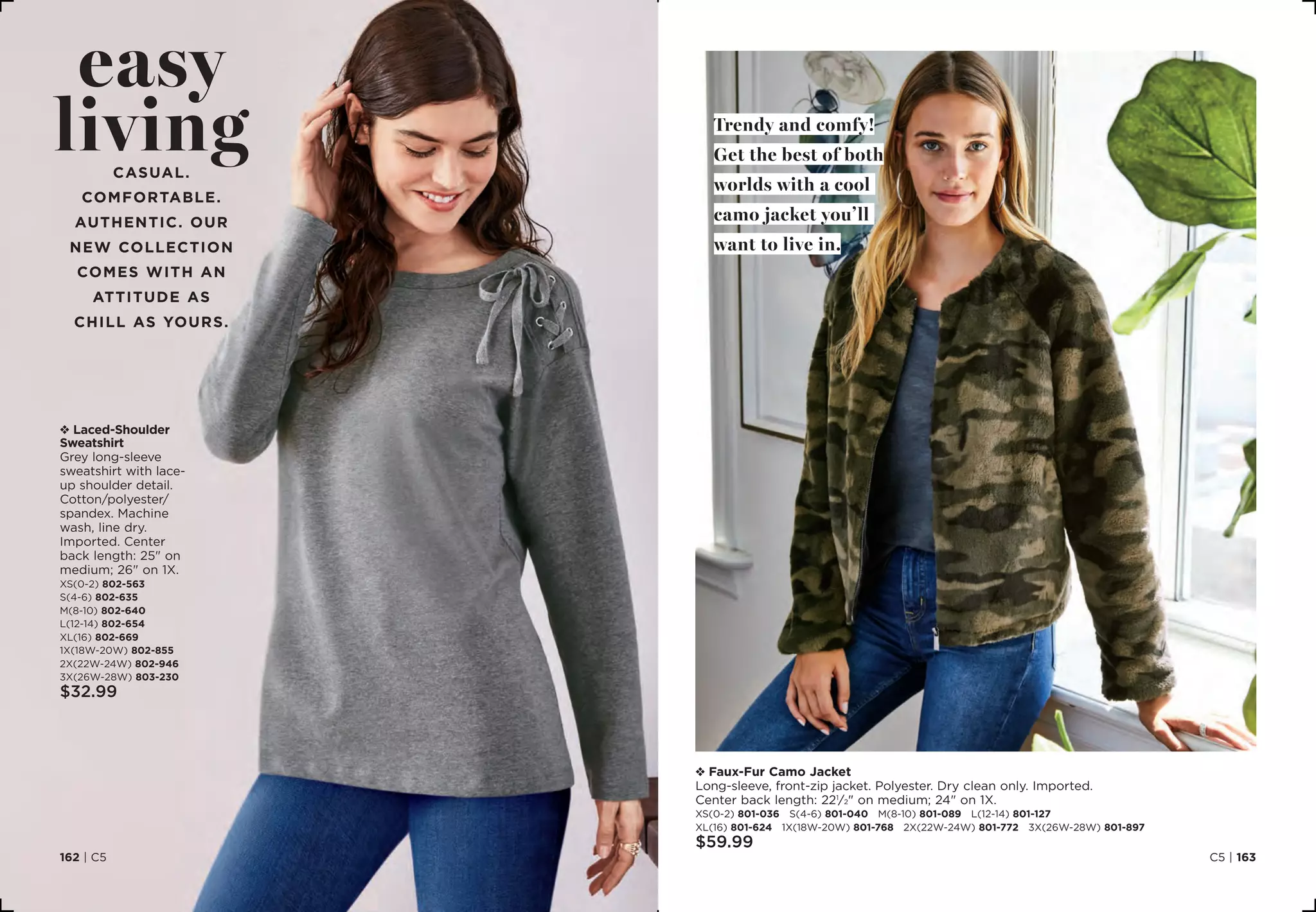 C5 | 163162 | C5
v Laced-Shoulder
Sweatshirt
Grey long-sleeve
sweatshirt with lace-
up shoulder detail.
Cotton/polyester/
spandex. Machine
wash, line dry.
Imported. Center
back length: 25 on
medium; 26 on 1X.
XS(0-2) 802-563
S(4-6) 802-635
M(8-10) 802-640
L(12-14) 802-654
XL(16) 802-669
1X(18W-20W) 802-855
2X(22W-24W) 802-946
3X(26W-28W) 803-230
$32.99
v Faux-Fur Camo Jacket
Long-sleeve, front-zip jacket. Polyester. Dry clean only. Imported.
Center back length: 221
⁄2 on medium; 24 on 1X.
XS(0-2) 801-036 S(4-6) 801-040 M(8-10) 801-089 L(12-14) 801-127
XL(16) 801-624 1X(18W-20W) 801-768 2X(22W-24W) 801-772 3X(26W-28W) 801-897
$59.99
easy
livingCasual.
Comfortable.
AUTHENTIC. Our
new collection
comes with an
attitude as
chill as yours.
Trendy and comfy!
Get the best of both
worlds with a cool
camo jacket you’ll
want to live in.
 