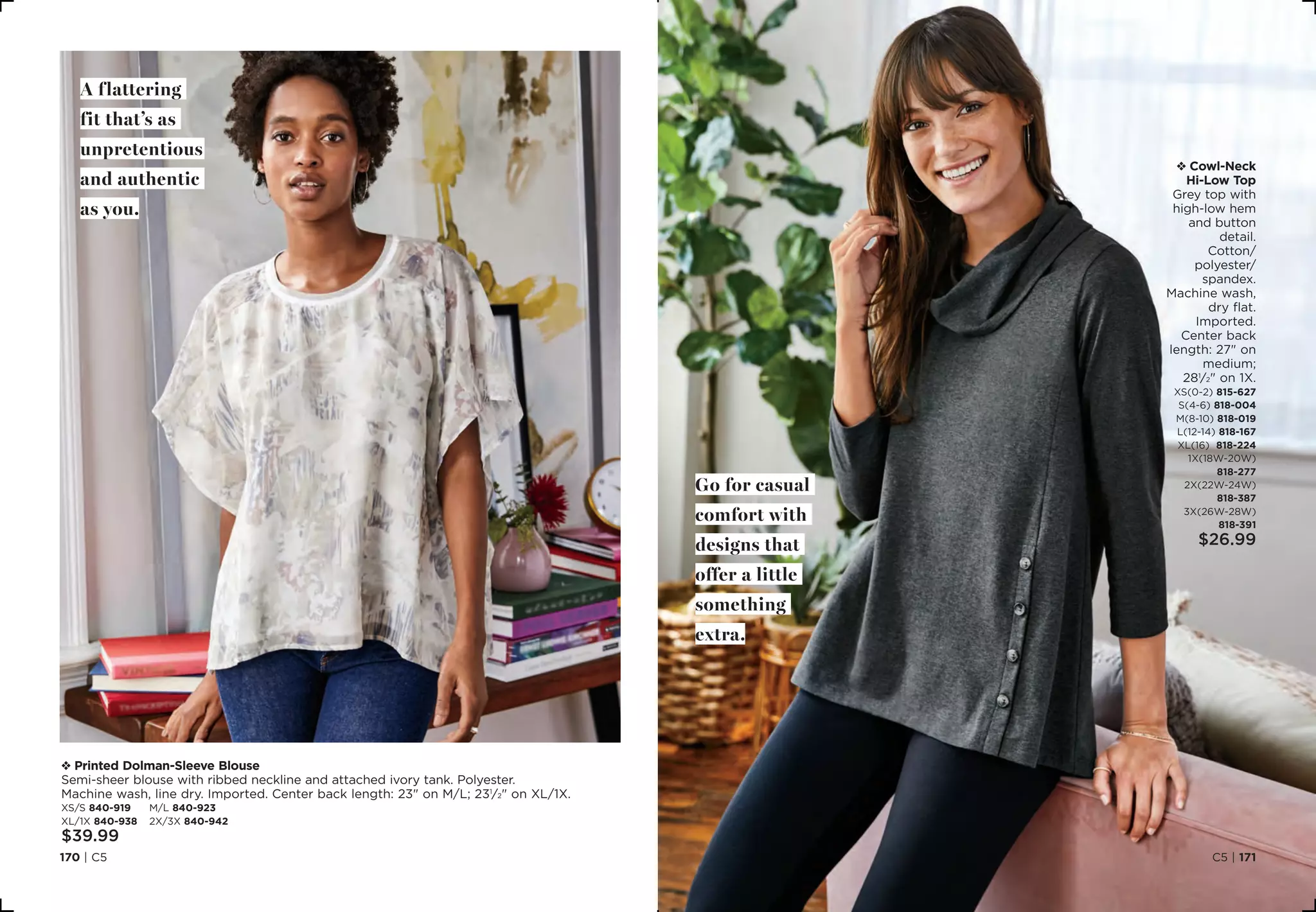 C5 | 171170 | C5
v Printed Dolman-Sleeve Blouse
Semi-sheer blouse with ribbed neckline and attached ivory tank. Polyester.
Machine wash, line dry. Imported. Center back length: 23 on M/L; 231
⁄2 on XL/1X.
XS/S 840-919	 M/L 840-923
XL/1X 840-938	 2X/3X 840-942
$39.99
A flattering
fit that’s as
unpretentious
and authentic
as you.
v Cowl-Neck
Hi-Low Top
Grey top with
high-low hem
and button
detail.
Cotton/
polyester/
spandex.
Machine wash,
dry flat.
Imported.
Center back
length: 27 on
medium;
281
⁄2 on 1X.
XS(0-2) 815-627
S(4-6) 818-004
M(8-10) 818-019
L(12-14) 818-167
XL(16) 818-224
1X(18W-20W)
818-277
2X(22W-24W)
818-387
3X(26W-28W)
818-391
$26.99
Go for casual
comfort with
designs that
offer a little
something
extra.
 