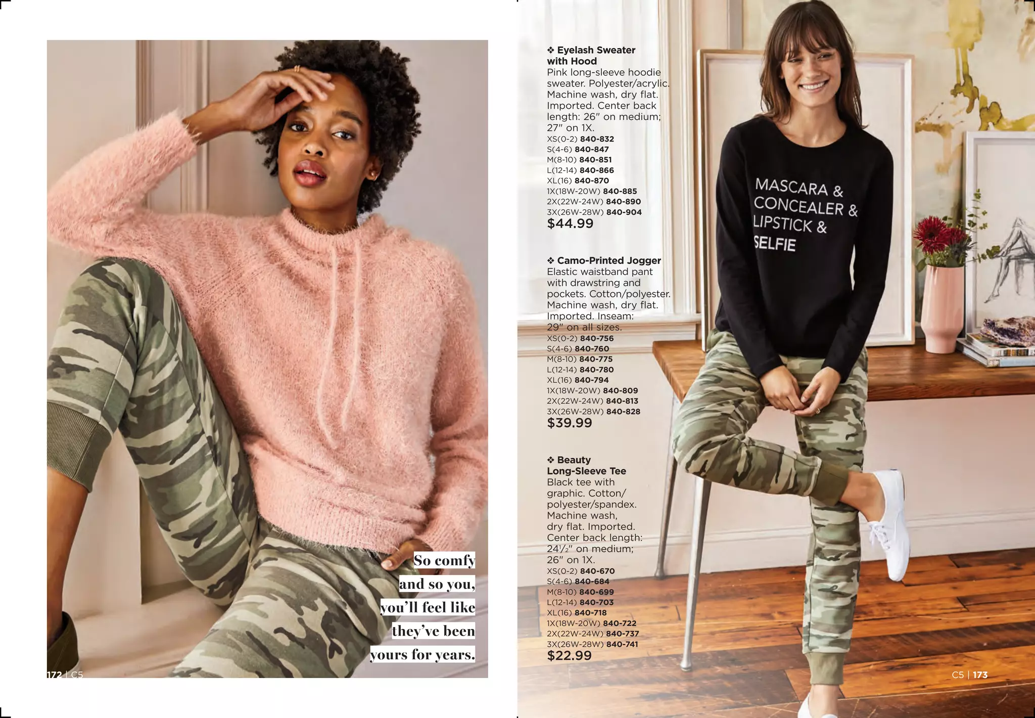 So comfy
and so you,
you’ll feel like
they’ve been
yours for years.
v Eyelash Sweater
with Hood
Pink long-sleeve hoodie
sweater. Polyester/acrylic.
Machine wash, dry flat.
Imported. Center back
length: 26 on medium;
27 on 1X.
XS(0-2) 840-832
S(4-6) 840-847	
M(8-10) 840-851
L(12-14) 840-866
XL(16) 840-870
1X(18W-20W) 840-885 	
2X(22W-24W) 840-890
3X(26W-28W) 840-904
$44.99
v Camo-Printed Jogger
Elastic waistband pant
with drawstring and
pockets. Cotton/polyester.
Machine wash, dry flat.
Imported. Inseam:
29 on all sizes.
XS(0-2) 840-756
S(4-6) 840-760	
M(8-10) 840-775
L(12-14) 840-780
XL(16) 840-794
1X(18W-20W) 840-809 	
2X(22W-24W) 840-813
3X(26W-28W) 840-828
$39.99
v Beauty
Long-Sleeve Tee
Black tee with
graphic. Cotton/
polyester/spandex.
Machine wash,
dry flat. Imported.
Center back length:
241
⁄2 on medium;
26 on 1X.
XS(0-2) 840-670
S(4-6) 840-684
M(8-10) 840-699
L(12-14) 840-703
XL(16) 840-718
1X(18W-20W) 840-722
2X(22W-24W) 840-737
3X(26W-28W) 840-741
$22.99
C5 | 173172 | C5
 