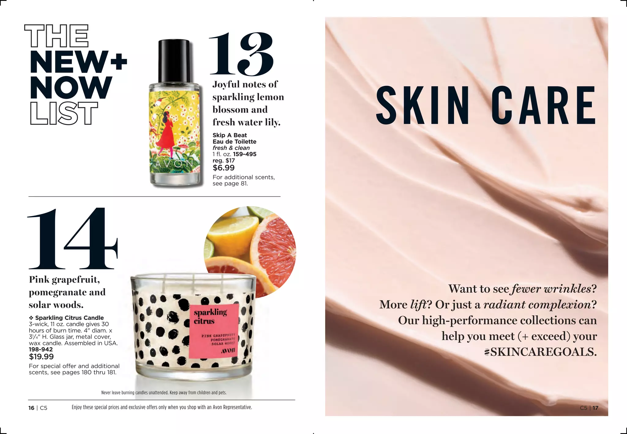 SKIN CARE
Want to see fewer wrinkles?
More lift? Or just a radiant complexion?
Our high-performance collections can
help you meet (+ exceed) your
#skincaregoals.
14Pink grapefruit,
pomegranate and
solar woods.
v Sparkling Citrus Candle
3-wick, 11 oz. candle gives 30
hours of burn time. 4 diam. x
31
⁄4 H. Glass jar, metal cover,
wax candle. Assembled in USA.
198-942
$19.99
For special offer and additional
scents, see pages 180 thru 181.
new+
now
13Joyful notes of
sparkling lemon
blossom and
fresh water lily.
Skip A Beat
Eau de Toilette
fresh  clean
1 fl. oz. 159-495
reg. $17
$6.99
For additional scents,
see page 81.
Never leave burning candles unattended. Keep away from children and pets.
Enjoy these special prices and exclusive offers only when you shop with an Avon Representative. C5 | 1716 | C5
 