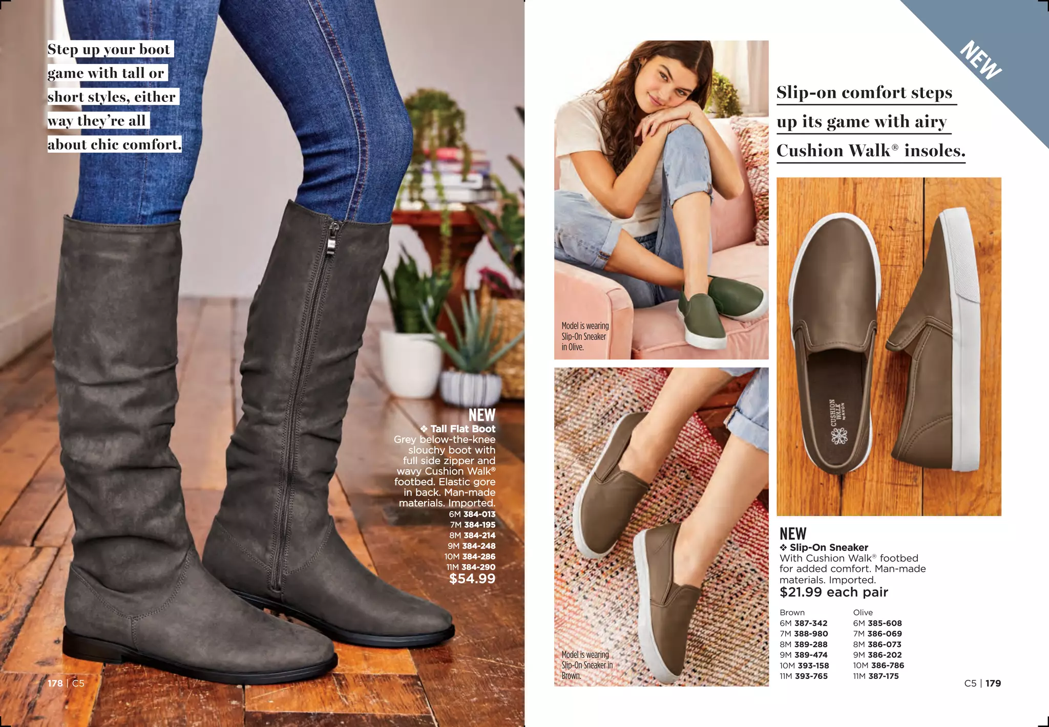 new
v Slip-On Sneaker
With Cushion Walk®
footbed
for added comfort. Man-made
materials. Imported.
$21.99 each pair
Brown
6M 387-342
7M 388-980
8M 389-288
9M 389-474
10M 393-158
11M 393-765
Olive
6M 385-608
7M 386-069
8M 386-073
9M 386-202
10M 386-786
11M 387-175
Step up your boot
game with tall or
short styles, either
way they’re all
about chic comfort.
Slip-on comfort steps
up its game with airy
Cushion Walk® insoles.
Model is wearing
Slip-On Sneaker
in Olive.
Model is wearing
Slip-On Sneaker in
Brown.
C5 | 179178 | C5
new
v Tall Flat Boot
Grey below-the-knee
slouchy boot with
full side zipper and
wavy Cushion Walk®
footbed. Elastic gore
in back. Man-made
materials. Imported.
6M 384-013
7M 384-195
8M 384-214
9M 384-248
10M 384-286
11M 384-290
$54.99
new
 