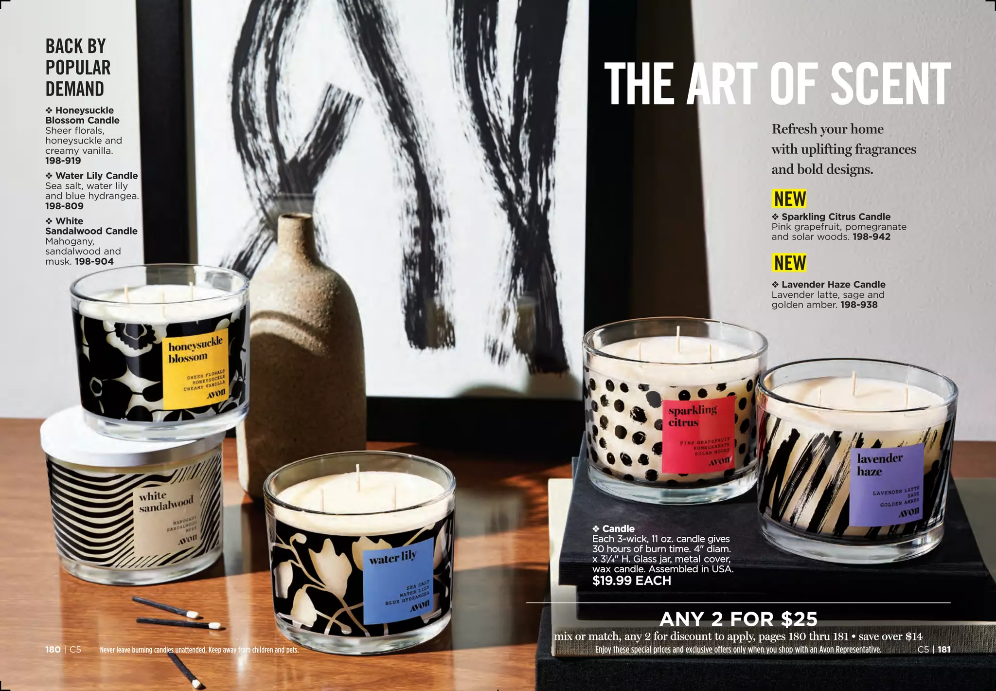 Never leave burning candles unattended. Keep away from children and pets.
v Candle
Each 3-wick, 11 oz. candle gives
30 hours of burn time. 4 diam.
x 31
⁄4 H. Glass jar, metal cover,
wax candle. Assembled in USA.
$19.99 each
BACK BY
POPULAR
DEMAND
v Honeysuckle
Blossom Candle
Sheer florals,
honeysuckle and
creamy vanilla.
198-919
v Water Lily Candle
Sea salt, water lily
and blue hydrangea. 
198-809
v White
Sandalwood Candle
Mahogany,
sandalwood and
musk. 198-904
the art of scent
C5 | 181180 | C5
v Sparkling Citrus Candle
Pink grapefruit, pomegranate
and solar woods.198-942
v Lavender Haze Candle
Lavender latte, sage and
golden amber. 198-938
new
new
Refresh your home
with uplifting fragrances
and bold designs.
any 2 for $25
mix or match, any 2 for discount to apply, pages 180 thru 181 • save over $14
Enjoy these special prices and exclusive offers only when you shop with an Avon Representative.
 