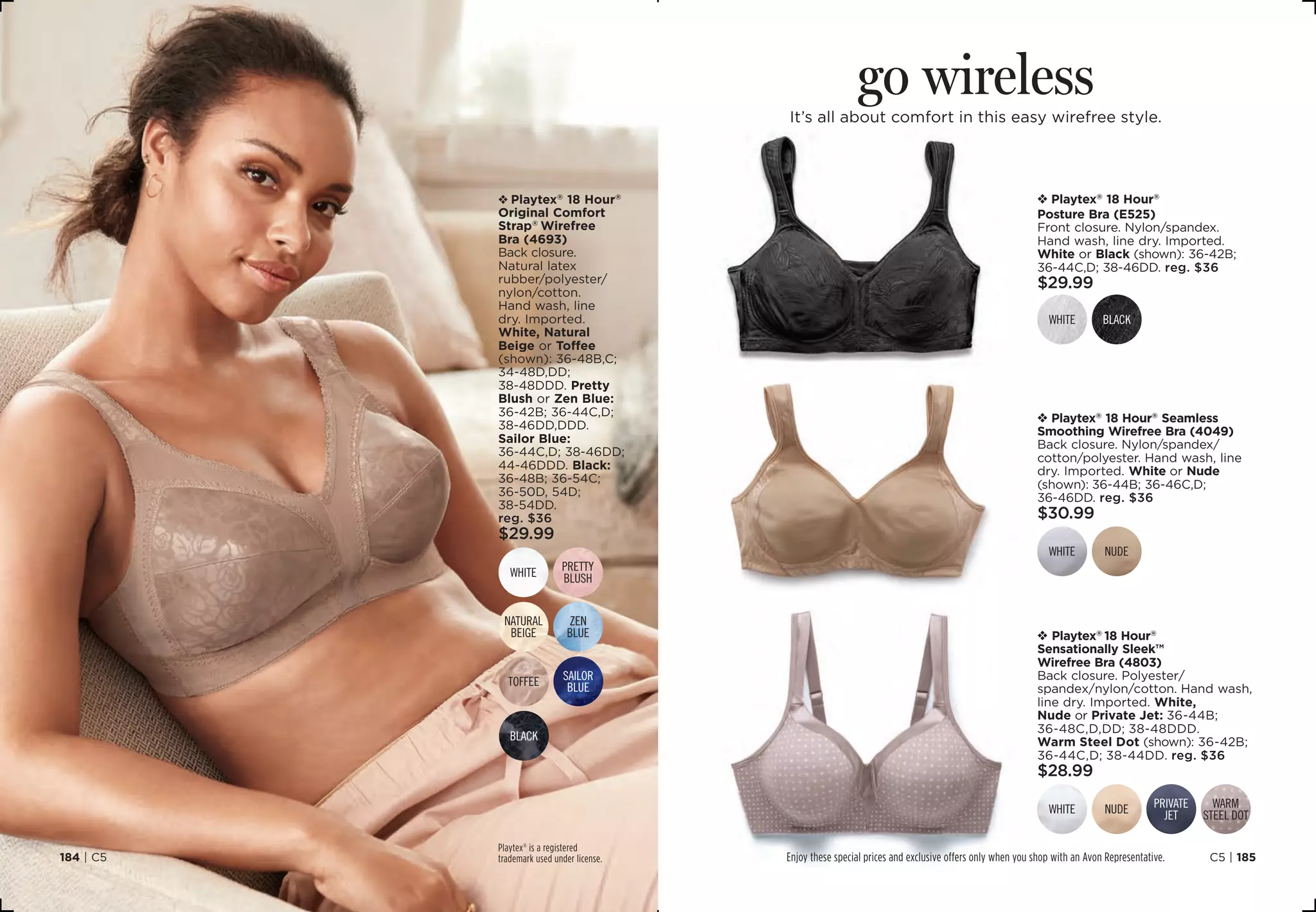 v Playtex®
18 Hour®
Original Comfort
Strap®
Wirefree
Bra (4693)
Back closure.
Natural latex
rubber/polyester/
nylon/cotton.
Hand wash, line
dry. Imported.
White, Natural
Beige or Toffee
(shown): 36-48B,C;
34-48D,DD;
38-48DDD. Pretty
Blush or Zen Blue:
36-42B; 36-44C,D;
38-46DD,DDD.
Sailor Blue:
36-44C,D; 38-46DD;
44-46DDD. Black:
36-48B; 36-54C;
36-50D, 54D;
38-54DD.
reg. $36
$29.99
Playtex®
is a registered
trademark used under license. C5 | 185184 | C5
go wireless
It’s all about comfort in this easy wirefree style.
v Playtex®
18 Hour®
Posture Bra (E525)
Front closure. Nylon/spandex.
Hand wash, line dry. Imported.
White or Black (shown): 36-42B;
36-44C,D; 38-46DD. reg. $36
$29.99
blackwhite
v Playtex®
18 Hour®
Seamless
Smoothing Wirefree Bra (4049)
Back closure. Nylon/spandex/
cotton/polyester. Hand wash, line
dry. Imported. White or Nude
(shown): 36-44B; 36-46C,D;
36-46DD. reg. $36
$30.99
NUDEwhite
v Playtex®
18 Hour®
Sensationally Sleek™
Wirefree Bra (4803)
Back closure. Polyester/
spandex/nylon/cotton. Hand wash,
line dry. Imported. White,
Nude or Private Jet: 36-44B;
36-48C,D,DD; 38-48DDD.
Warm Steel Dot (shown): 36-42B;
36-44C,D; 38-44DD. reg. $36
$28.99
nude warm
steel dotwhite private
jet
zen
blue
white pretty
blush
toffee sailor
blue
black
Natural
beige
Enjoy these special prices and exclusive offers only when you shop with an Avon Representative.
 