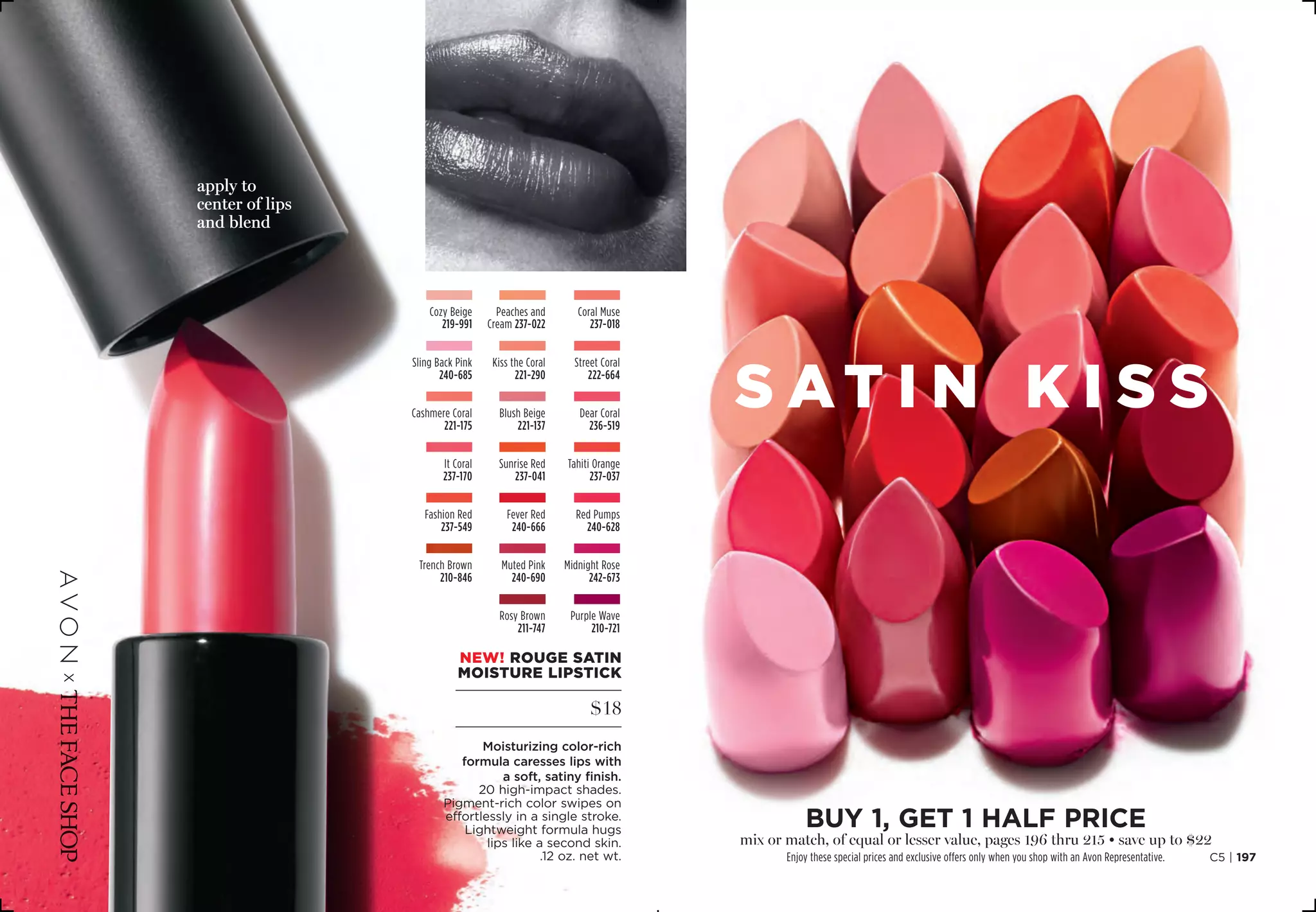 NEW! rouge satin
moisture lipstick
$18
Moisturizing color-rich
formula caresses lips with
a soft, satiny finish.
20 high-impact shades.
Pigment-rich color swipes on
effortlessly in a single stroke.
Lightweight formula hugs
lips like a second skin.
.12 oz. net wt.
SATI N k i s s
Midnight Rose
242-673
Sling Back Pink
240-685
Trench Brown
210-846
Purple Wave
210-721
Muted Pink
240-690
Rosy Brown
211-747
Red Pumps
240-628
It Coral
237-170
Fever Red
240-666
Fashion Red
237-549
Coral Muse
237-018
Sunrise Red
237-041
Dear Coral
236-519
Street Coral
222-664
Cashmere Coral
221-175
Cozy Beige
219-991
Tahiti Orange
237-037
Kiss the Coral
221-290
Blush Beige
221-137
Peaches and
Cream 237-022
apply to
center of lips
and blend
C5 | 197
BUY 1, Get 1 half price
mix or match, of equal or lesser value, pages 196 thru 215 • save up to $22
Enjoy these special prices and exclusive offers only when you shop with an Avon Representative.
 