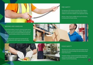 The importance of fire awareness and safety in the workplace is
shown by the health and safety legislation that places a duty on
employers to ensure their employees receive appropriate training.
We have a range of courses available such as our Fire Awareness,
Fire Marshal and Fire Warden training.
FIRE SAFETY
This Green Cross course is aimed at anyone who handles food and
will provide the essential knowledge and understanding of good
Food & Safety Practice.
Participants will gain a fundamental knowledge of food hygiene
and this course will enable them to apply this knowledge in the
workplace to prevent food poisoning.
FOOD SAFETY
In the UK back problems account for a third all of worker absence
so this course is a must for a safe workplace. With this course you
will learn the reasons for safe manual handling and understand
how safe manual handling contributes to improving Health and
Safety.
You will understand the requirements associated with safe
manual handling and be able to apply safe manual handling
principles.
MOVING AND HANDLING
11
 