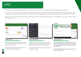 GEMS
WORKS AT SCALE
GEMS is suitable for organisations requiring just 1 First
Aider, however, the strength of GEMS lies in its ability to
operate at Enterprise level.
Operating multiple sites with top-level analysis and
reporting for your entire organisation.
PEOPLE MANAGEMENT
The ability to monitor the number of successful course
completions, courses booked and compliance levels for your
entire workforce is available to you at your fingertips.
No matter your scale GEMS can help you gain a state of the
nation report in seconds.
ENSURE COMPLIANCE
You need to be able to ensure compliance throughout your
organisation. We provide the tools to enable you to ensure
you have the right levels of trained colleagues throughout
your organisation.
We provide the information you need on compliance levels
across your organisation.
Our bespoke training management system gives you complete control of learners, compliance and training throughout your organisation.
Your workforce is constantly evolving, the need to manage compliance and manage staff training needs to evolve with it. Our GEMS training management
system provides you a portal to manage all of your training, even the training and certificates already completed with other training accreditations.
GEMS has one of the most straightforward on-boarding programmes in the industry. Within minutes we can upload your training and certificates and give
you complete control.
14
 