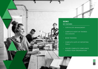 GEMS
KEY FEATURES
•	 CERTIFICATE MANAGEMENT
•	 COMPLETE AUDIT OF TRAINED
COLLEAGUES
•	 BOOK TRAINING
•	 COMPLETE SUITE OF REPORTING
TOOLS
•	 ENSURE COMPLETE COMPLIANCE
ACROSS YOUR ORGANISATION
15
 