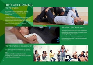 The UK standard for First Aid in the workplace. The First Aid
at Work course is recognised as the highest qualification for
workplace First Aid.
It is suitable for workplaces with large staff numbers, higher risk
environments or where a risk assessment has identified previous
medical history or risk of conditions covered only in the First Aid
at Work course. You can use our chart opposite to see some of the
conditions only covered in the First Aid at Work course
FIRST AID AT WORK
The Emergency First Aid at Work course covers the treatment of
immediately life threatening conditions. This includes disorders
of breathing, bleeding, burns and shocks.
The course also covers the management of an incident and
ensuring the First Aider is aware of the right help required and
when to contact them.
EMERGENCY FIRST AID AT WORK
FIRST AID TRAINING
The Re-qualification course is a two day course and is intended
only for those who have already undertaken the First Aid at Work
course.
Participant should still have a valid certificate and it is
recommended that learners book a re-qualification course within
6 months of their certificate expiring.
FIRST AID AT WORK RE-QUALIFICATION
6
 