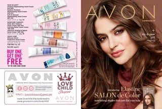 ©
2021
The
Avon
Company.
All
rights
reserved.
SKIN SO SOFT
Original Replenishing Hand Cream
941-268
Radiant Moisture
Replenishing Hand Cream
941-272
Soft & Sensual
Replenishing Hand Cream
867-315
Each, 3.4 fl. oz. reg. $5
MOISTURE THERAPY
Daily Skin Defense
Hand Cream 786-224
Calming Relief Hand Cream
786-349
Intensive Healing & Repair
Hand Cream 786-296
Each, 
4.2 fl. oz. reg. $6
AVON CARE
Silicone Glove
Protective Hand Cream
Lasting protection from
dryness. 3.4 fl. oz.
048-660 reg. $6
$2.69 each
BUY ONE
GET ONE*
FREE
*OF THE SAME HAND CREAM
Enjoy these special prices
and exclusive offers only when you
shop with an Avon Representative.
CAMPAIGN 19
introducing Elastine
SALONdeColor
nourishing shadesthatcarefor yourhair
+
try-it-now
gift
see inside
©
2021
The
Avon
Company.
All
rights
reserved.
To place an order, call:
THE AVON COMPANY
165 BROADWAY, NY, NY 10006
CAMPAIGN 19, 2021
PEFC
LOGO
TO BE
PLACED
HERE BY
LSC
Find me at www.youravon.com/
Brochure effective until
RETURN POLICY If you are not satisfied, return any item within 45 days. View Avon’s full 45-Day Return Policy at avon.com/returns.
avon.com
Not applicable in
Puerto Rico or the
Caribbean.
See our commitment at
avon.com/animal-welfare
Single 76046-9
Pk of 10 76087-9
 