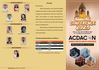 3rd
Annual
Conference
2023
3rd
Annual
Conference
2023
ASANSOL COALFIELD DIABETES ASSOCIATION
ACDAC N
Graphic Solution, Asansol, Mob.: 7001710293
25th & 26th NOVEMBER 2023
AT “GARH PANCHAKOT”
PROGRAM THEME: DIABESITY
Message
Dear Partners,
After the pandemic is over “Asansol Coaleld
Diabetes Association Conference 2023 (ACDACON)”
is going to be organized on 25th Nov. & 26th Nov.
2023. This provides an unique opportunity for
pharmaceutical companies to interact with clinicians
one to one to and put across their views through
Sessions, Stall & Banners.
Requesting you to please participate actively
in this conference and make it a successful one with
your huge support.
The Sponsorship details are as follows :
* GST will be payable @18% additional.
Dr. DIPTANGSHU GANGULY Dr. PRIYANKA CHAKRABORTY
Dr. A. K. PAN (CHAIRMAN)
RECEPTION COMMITTEE
Dr. SUBHADEEP GHOSH (CO CHAIRMAN)
Dr. RUPAM KR. MONDAL Dr. ARIJIT BANERJEE
OFFICE SECRETARY
MISS MEGHA DAS
PG Student 1000/-
Paramedical 1000/-
SCIENTIFIC COMMITTEE
Dr. BINIDRA BANERJEE Dr. MONIDIPA BISWAS Dr. SAYANTI BANERJEE
 