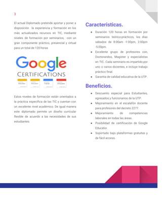 3  
El actual Diplomado pretende aportar y poner a               
disposición la experiencia y formación en los             
más actualizados recursos en TIC, mediante           
niveles de formación por seminarios, con un             
gran componente práctico, presencial y virtual           
para un total de 120 horas 
 
Estos niveles de formación están orientados a             
la práctica específica de las TIC y cuentan con                 
un excelente nivel académico. De igual manera             
este diplomado permite un diseño curricular           
flexible de acuerdo a las necesidades de sus               
estudiantes. 
 
 
 
 
Caracteristicas. 
● Duración 120 horas en formación por           
seminarios teórico-prácticos, los días       
sábados de 8:00am -1:00pm, 2:00pm         
-5:00pm.  
● Excelente grupo de profesores con,         
Doctorandos, Magíster y especialistas       
en TIC. Cada seminario es impartido por             
uno o varios docentes, e incluye trabajo             
práctico final. 
● Garantía de calidad educativa de la UTP. 
Beneficios. 
● Descuento especial para Estudiantes,       
egresados y funcionarios de la UTP. 
● Mejoramiento en el escalafón docente         
para profesores del decreto 2277. 
● Mejoramiento de competencias     
laborales en todas las áreas. 
● Posibilidad de certificación de Google         
Educator. 
● Soportado bajo plataformas gratuitas y         
de fácil acceso. 
 
 
 