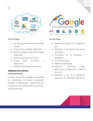 5  
 
Plan de trabajo: 
● Las TIC en la Educación y la modernidad               
Líquida 
● La Educación y el trabajo colaborativo. 
● Entornos virtuales y app para el trabajo             
colaborativo 
● Tipos de alojamientos en la nube. 
● Google Docs, formularios y       
aplicaciones. 
● Flubaroo, calificaciones automáticas. 
SEMINARIO AULA DIGITAL. 
Intensidad 48 horas 
Finalidad: Compañías mundiales en desarrollo         
de herramientas TIC, colocan a disposición           
variedad de aplicaciones y plataformas que           
incorporan lo más novedoso para las diferentes             
áreas de formación. 
 
Plan de trabajo: 
● Repositorios Digitales TIC y estado del           
arte. 
● Psicología en la educación de nuevas           
tecnologías. 
● Tecnologías en la enseñanza y         
aprendizaje 
● G-suit for Education. 
● Plataformas educativas. 
● Interfaces educativas, usos,     
aplicaciones, configuración y creación       
de cursos. 
● Beneficios y uso de la plataforma           
classroom en estudiantes, docentes e         
 