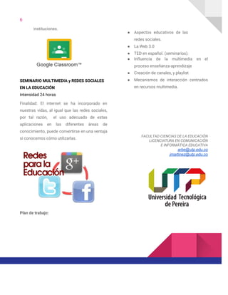 6  
instituciones.
 
SEMINARIO MULTIMEDIA y REDES SOCIALES 
EN LA EDUCACIÓN 
Intensidad 24 horas 
Finalidad: El internet se ha incorporado en             
nuestras vidas, al igual que las redes sociales,               
por tal razón, el uso adecuado de estas               
aplicaciones en las diferentes áreas de           
conocimiento, puede convertirse en una ventaja           
si conocemos cómo utilizarlas. 
 
Plan de trabajo: 
● Aspectos educativos de las       
redes sociales. 
● La Web 3.0 
● TED en español. (seminarios). 
● Influencia de la multimedia en el           
proceso enseñanza-aprendizaje 
● Creación de canales, y playlist 
● Mecanismos de interacción centrados       
en recursos multimedia. 
 
 
 
 
FACULTAD CIENCIAS DE LA EDUCACIÓN 
LICENCIATURA EN COMUNICACIÓN 
E INFORMÁTICA EDUCATIVA  
arbe@utp.edu.co
jmartinez@utp.edu.co 
 
 
 
 
 
 
