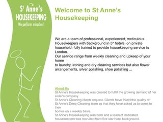 Welcome to St Anne’s Housekeeping We are a team of professional, experienced, meticulous  Housekeepers with background in 5* hotels, on private  household, fully trained to provide housekeeping service in London. Our service range from weekly cleaning and upkeep of your home  to laundry, ironing and dry cleaning services but also flower  arrangements, silver polishing, shoe polishing ... About Us St Anne's Housekeeping was created to fulfill the growing demand of her sister's company St Anne's Cleaning clients request. Clients have found the quality of  St Anne's Deep Cleaning team so that they have asked us to come to their  homes on a weekly basis. St Anne's Housekeeping was born and a team of dedicated housekeepers was recruited from five star hotel background. 