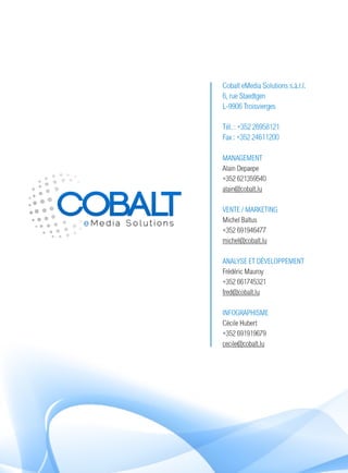 Cobalt eMedia Solutions s.à.r.l.
6, rue Staedtgen
L-9906 Troisvierges

Tél. : +352 26958121
Fax : +352 24611200

MANAGEMENT
Alain Depaepe
+352 621359540
alain@cobalt.lu

VENTE / MARKETING
Michel Baltus
+352 691946477
michel@cobalt.lu

ANALYSE ET DÉVELOPPEMENT
Frédéric Mauroy
+352 661745321
fred@cobalt.lu

INFOGRAPHISME
Cécile Hubert
+352 691919679
cecile@cobalt.lu
 
