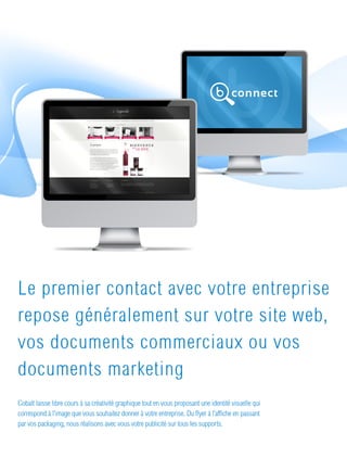 Le premier contact avec votre entreprise
repose généralement sur votre site web,
vos documents commerciaux ou vos
documents marketing
Cobalt laisse libre cours à sa créativité graphique tout en vous proposant une identité visuelle qui
correspond à l’image que vous souhaitez donner à votre entreprise. Du flyer à l’affiche en passant
par vos packaging, nous réalisons avec vous votre publicité sur tous les supports.
 