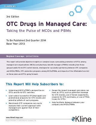Healthcare

3rd Edition

OTC Drugs in Managed Care:
Taking the Pulse of MCOs and PBMs
To Be Published 2nd Quarter 2014
Base Year: 2013

Regional Coverage: United States
This report will provide objective insights on complex issues surrounding promotion of OTCs among
managed care organizations (MCOs) and pharmacy benefit managers (PBMs) including how these
groups handle Rx-to-OTC switch brands, strategies for successful partnering between OTC companies
and MCOs/PBMs, OTC promotion programs among MCOs/PBMs, and impacts of the Affordable Care Act
on these plans and OTCs going forward.

This Report Will Help Subscribers to:
n

Understand MCO’s/PBM’s perspective on
OTCs and Rx-to-OTC switches

n

Learn about successful OTC/managed care
promotional programs for OTC brands and
potential pitfalls of such programs

n

Benchmark OTC companies can use to
evaluate their current approach with
managed care against that of their
competitors

www.KlineGroup.com
Report #Y575A | © 2013 Kline & Company, Inc.

n

Gauge the impact managed care plans can
have on OTCs, such as potential coverage
for OTC brands, use of tiered copayments,
coupons for OTC purchases, or use of FSAs
to pay for OTCs

n

Help facilitate dialogue between your
company and MCOs/PBMs

 