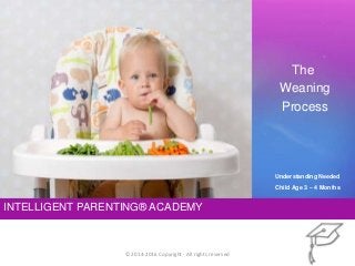 INTELLIGENT PARENTING® ACADEMY
The
Weaning
Process
© 2014-2016 Copyright - All rights reserved
Understanding Needed
Child Age 3 – 4 Months
 