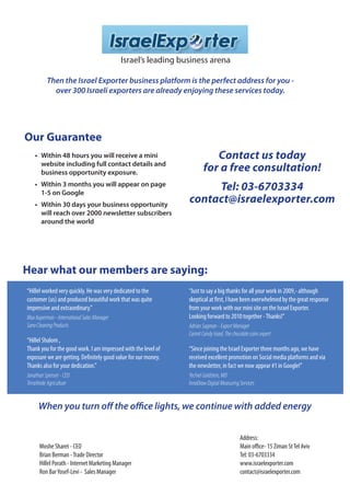 Israel’s leading business arena

          Then the Israel Exporter business platform is the perfect address for you -
            over 300 Israeli exporters are already enjoying these services today.




Our Guarantee
    • Within 48 hours you will receive a mini                              Contact us today
      website including full contact details and
      business opportunity exposure.                                    for a free consultation!
    • Within 3 months you will appear on page
      1-5 on Google
                                                                     Tel: 03-6703334
    • Within 30 days your business opportunity
                                                                contact@israelexporter.com
      will reach over 2000 newsletter subscribers
      around the world




Hear what our members are saying:
“Hillel worked very quickly. He was very dedicated to the       “Just to say a big thanks for all your work in 2009,- although
customer (us) and produced beautiful work that was quite        skeptical at first, I have been overwhelmed by the great response
impressive and extraordinary.”                                  from your work with our mini site on the Israel Exporter.
Max Kuperman - International Sales Manager                      Looking forward to 2010 together - Thanks!”
Sano Cleaning Products                                          Adrian Sagman - Export Manager
                                                                Carmit Candy Israel, The chocolate coins expert
“Hillel Shalom ,
Thank you for the good work. I am impressed with the level of   “Since joining the Israel Exporter three months ago, we have
exposure we are getting. Definitely good value for our money.   received excellent promotion on Social media platforms and via
Thanks also for your dedication.”                               the newsletter, in fact we now appear #1 in Google!”
Jonathan Spenser - CEO                                          Yechiel Goldstein, MD
TerraVerde Agriculture                                          InnoDraw Digital Measuring Services


     When you turn off the office lights, we continue with added energy


                                                                                             Address:
      Moshe Sharet - CEO                                                                     Main office- 15 Ziman St Tel Aviv
      Brian Berman - Trade Director                                                          Tel: 03-6703334
      Hillel Porath - Internet Marketing Manager                                             www.israelexporter.com
      Ron Bar Yosef-Levi - Sales Manager                                                     contact@israelexporter.com
 
