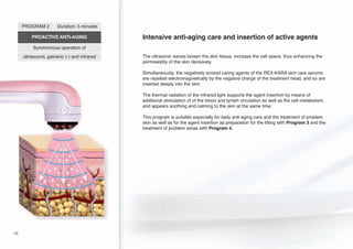 PROGRAM 2

Duration: 5 minutes

PROACTIVE ANTI-AGING

Intensive anti-aging care and insertion of active agents

Synchronous operation of
ultrasound, galvanic (-) and infrared

The ultrasonic waves loosen the skin tissue, increase the cell space, thus enhancing the
permeability of the skin decisively.
Simultaneously, the negatively ionized caring agents of the REX-KARA skin care serums
are repelled electromagnetically by the negative charge of the treatment head, and so are
inserted deeply into the skin.

-

The thermal radiation of the infrared light supports the agent insertion by means of
additional stimulation of of the blood and lymph circulation as well as the cell metabolism,
and appears soothing and calming to the skin at the same time.
This program is suitable especially for daily anti-aging care and the treatment of problem
skin as well as for the agent insertion as preparation for the lifting with Program 3 and the
treatment of problem areas with Program 4.

10

 