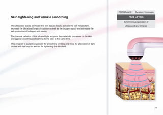 PROGRAM 3

Skin tightening and wrinkle smoothing

Duration: 5 minutes

FACE LIFTING
Synchronous operation of

The ultrasonic waves permeate the skin tissue deeply, activate the cell metabolism,
increase the blood and lymph circulation as well as the oxygen supply and stimulate the
self-production of collagen and elastin.

ultrasound and infrared

The thermal radiation of the infrared light supports the metabolic processes in the skin
and appears soothing and calming to the skin at the same time.
This program is suitable especially for smoothing crinkles and lines, for alleviation of dark
circles and eye bags as well as for tightening the décolleté.

11

 