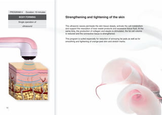 PROGRAM 4

Duration: 10 minutes

BODY FORMING

Strengthening and tightening of the skin

Single operation of
ultrasound

The ultrasonic waves permeate the skin tissue deeply, activate the cell metabolism
and support the resorption of toxic waste products and excessive tissue fluid. At the
same time, the production of collagen and elastin is stimulated, the fat cell volume
is reduced and the connective tissue is strengthened.
This program is suited especially for reduction of annoying fat pads as well as for
smoothing and tightening of orange-peel skin and stretch marks.

12

 