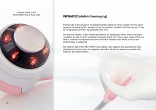 Infrared lamps of the
REX-KARA Face & Body Lifter

INFRARED (Anti-inflammaging)
Infrared light is the section of the electromagnetic spectrum which ranges from the upper
region of the visible light to the point of the microwaves. Invisible for human beings, it may
be recognized by the skin as noticeable heat only.
The thermal radiation of the infrared light effects an acceleration of the blood and lymph
circulation as well as of the metabolic processes in the skin. The oxygen supply of the skin
cells is increased considerably and the removal of released toxic waste products and
contaminants is supported.
The infrared light of the REX-KARA Face & Body Lifter supports the processes of sonophoresis and iontophoresis and appears calming to the skin by appeasing smaller skin
irritations and inflammations.

16

 