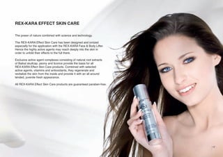 REX-KARA EFFECT SKIN CARE
The power of nature combined with science and technology.
The REX-KARA Effect Skin Care has been designed and ionized
especially for the application with the REX-KARA Face & Body Lifter.
Hence the highly active agents may reach deeply into the skin in
order to unfold their effects to the full there.
Exclusive active agent complexes consisting of natural root extracts
of Baikal skullcap, peony and licorice provide the basis for all
REX-KARA Effect Skin Care products. Combined with selected
active agents, vitamins and antioxidants, they regenerate and
revitalize the skin from the inside and provide it with an all around
tended, juvenile fresh appearance.
All REX-KARA Effect Skin Care products are guaranteed paraben-free.

17

 