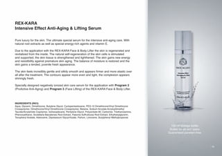 REX-KARA
Intensive Effect Anti-Aging & Lifting Serum
Pure luxury for the skin. The ultimate special serum for the intensive anti-aging care. With
natural root extracts as well as special energy-rich agents and vitamin E.
Due to the application with the REX-KARA Face & Body Lifter the skin is regenerated and
revitalized from the inside. The natural self-regeneration of the skin cells is stimulated
and supported, the skin tissue is strengthened and tighthened. The skin gains new energy
and resistibility against premature skin aging. The balance of moisture is restored and the
skin gains a tended, juvenile fresh appearance.
The skin feels incredibly gentle and silkily smooth and appears firmer and more elastic over
all after the treatment. The contours appear more even and tight, the complexion appears
shiningly fresh.
Specially designed negatively ionized skin care serum for the application with Program 2
(ProActive Anti-Aging) and Program 3 (Face Lifting) of the REX-KARA Face & Body Lifter.

INGREDIENTS (INCI):
Aqua, Glycerin, Dimethicone, Butylene Glycol, Cyclopentasiloxane, PEG-10 Dimethicone/Vinyl Dimethicone
Crosspolymer, Dimethicone/Vinyl Dimethicone Crosspolymer, Betaine, Sodium Acrylate Acryloyldimethyl
Taurate/Acrylamide Copolymer, Isohexadecane, Pentylene Glycol, Polysorbate 80, Carbomer, Triethanolamine,
Phenoxyethanol, Scutellaria Baicalensis Root Extract, Paeonia Suffruticosa Root Extract, Ethylhexylglycerin,
Tocopheryl Acetate, Adenosine, Dipotassium Glycyrrhizate, Parfum, Limonene, Butylphenyl Methylpropional.

100 ml dosage bottle.
Suited for all skin types.
Guaranteed paraben-free.

19

 