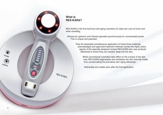 What is
REX-KARA?
REX-KARA is the first technical anti-aging cosmetics for daily skin care at home and
when travelling.
Ultrasound, galvanic and infrared operated synchronously for concentrated power.
This is unique and patented.
Only the absolutely simultaneous application of these three medically
acknowledged and approved treatment methods carries the highly active
agents of the specially designed ionized REX-KARA skin care products
effectively to where they are needed: deep into the skin.
While conventional cosmetics take effect on the surface of the skin
only, REX-KARA regenerates and revitalizes the skin from the inside,
thus countervailing the premature skin aging effectively.
Noticeable and visible even after the first application.

2

 