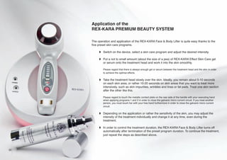 Application of the
REX-KARA PREMIUM BEAUTY SYSTEM
The operation and application of the REX-KARA Face & Body Lifter is quite easy thanks to the
five preset skin care programs.
w Switch on the device, select a skin care program and adjust the desired intensity.
w Put a not to small amount (about the size of a pea) of REX-KARA Effect Skin Care gel
or serum onto the treatment head and work it into the skin smoothly.
Please regard that there is always enough gel or serum between the treatment head and the skin in order
to achieve the optimal effects.

w Take the treatment head slowly over the skin. Ideally, you remain about 5-10 seconds
on each skin area, or rather 10-20 seconds on skin areas that you want to treat more
intensively, such as skin impurities, wrinkles and lines or fat pads. Treat one skin section
after the other like this.
Please regard to touch the metallic contact plate on the rear side of the handle with your executing hand
when applying programs 1 and 2 in order to close the galvanic micro current circuit. If you treat another
person, you must touch her with your free hand furthermore in order to close the galvanic micro current
circuit.

w Depending on the application or rather the sensitivity of the skin, you may adjust the
intensity of the treatment individually and change it at any time, even during the
treatment.
w In order to control the treatment duration, the REX-KARA Face & Body Lifter turns off
automatically after termination of the preset program duration. To continue the treatment,
just repeat the steps as described above.

22

 