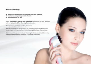 Facial cleansing
w Removal of contaminants and impurities from skin and pores
w Insertion of detergent agents into the skin
w Moisturization of the skin

Select PROGRAM 1 – PROACTIVE CLEANSING and perform the facial cleansing
with the HydraActive Effect Cleansing Gel as described.
Please remove your make up before, if necessary.
After the treatment you should remove the remaining gel including the absorbed
contaminants and impurities from the skin by using a wet tissue or some water.
We recommend to perform the facial cleansing 10-15 minutes at least 3 x weekly.
If applied daily, a treatment duration of 5-10 minutes is sufficient.

23

 