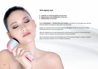 Anti-aging care
w Insertion of nurturing agents into the skin
w Regeneration and revitalization of the skin
w Moisturization of the skin

Select PROGRAM 2 – PROACTIVE ANTI-AGING and perform the anti-aging care with the
Intensive Effect Anti-Aging & Lifting Serum as described.
Ideally, you should perform the facial cleansing (Program 1) with the HydraActive Effect
Cleansing Gel prior to the anti-aging care.
After the treatment you should disperse the remaining serum evenly on the face with your
hands in order to preserve the caring effect as long as possible.
We recommend to perform the anti-aging care 10-15 minutes at least 3 x weekly. If applied
daily, a treatment duration of 5-10 minutes is sufficient.

24

 