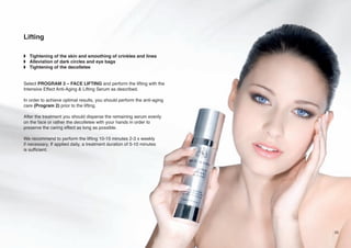Lifting
w Tightening of the skin and smoothing of crinkles and lines
w Alleviation of dark circles and eye bags
w Tightening of the decolletee

Select PROGRAM 3 – FACE LIFTING and perform the lifting with the
Intensive Effect Anti-Aging & Lifting Serum as described.
In order to achieve optimal results, you should perform the anti-aging
care (Program 2) prior to the lifting.
After the treatment you should disperse the remaining serum evenly
on the face or rather the decolletee with your hands in order to
preserve the caring effect as long as possible.
We recommend to perform the lifting 10-15 minutes 2-3 x weekly
if necessary. If applied daily, a treatment duration of 5-10 minutes
is sufficient.

25

 