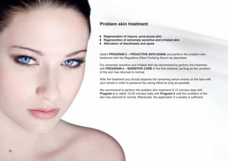 Problem skin treatment
w Regeneration of impure, acne-prone skin
w Regeneration of extremely sensitive and irritated skin
w Alleviation of blackheads and spots

Select PROGRAM 2 – PROACTIVE ANTI-AGING and perform the problem skin
treatment with the Regulative Effect Purifying Serum as described.
For extremely sensitive and irritated skin we recommend to perform the treatment
with PROGRAM 5 – SENSITIVE CARE in the first instance, as long as the condition
of the skin has returned to normal.
After the treatment you should disperse the remaining serum evenly on the face with
your hands in order to preserve the caring effect as long as possible.
We recommend to perform the problem skin treatment 5-15 minutes daily with
Program 2 or rather 10-20 minutes daily with Program 5 until the condition of the
skin has returned to normal. Afterwards, the application 3 x weekly is sufficient.

26

 