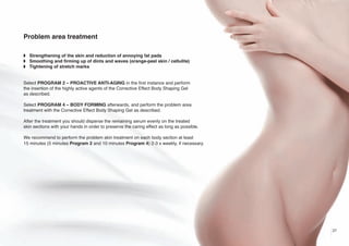 Problem area treatment
w Strengthening of the skin and reduction of annoying fat pads
w Smoothing and firming up of dints and waves (orange-peel skin / cellulite)
w Tightening of stretch marks

Select PROGRAM 2 – PROACTIVE ANTI-AGING in the first instance and perform
the insertion of the highly active agents of the Corrective Effect Body Shaping Gel
as described.
Select PROGRAM 4 – BODY FORMING afterwards, and perform the problem area
treatment with the Corrective Effect Body Shaping Gel as described.
After the treatment you should disperse the remaining serum evenly on the treated
skin sections with your hands in order to preserve the caring effect as long as possible.
We recommend to perform the problem skin treatment on each body section at least
15 minutes (5 minutes Program 2 and 10 minutes Program 4) 2-3 x weekly, if necessary.

27

 