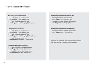 4-week intensive treatments

Anti-aging intensive treatment

Regeneration treatment for impure skin

w

1 x daily 10 minutes facial cleansing
with Program 1 and Cleansing Gel

w

1 x daily 10 minutes facial cleansing
with Program 1 and Cleansing Gel

w

1 x daily 15 minutes anti-aging care
with Program 2 and Anti-Aging & Lifting Serum

w

1 x daily 15 minutes problem skin treatment
with Program 2 and Purifying Serum

Lifting intensive treatment
w

1 x daily 10 minutes facial cleansing
with Program 1 and Cleansing Gel

w

1 x daily 15 minutes Lifting with
Program 3 and Anti-Aging & Lifting Serum

Problem area intensive treatment
w

1 x daily 10 minutes active agent insertion
with Program 2 and Body Shaping Gel

w

28

w

1 x daily 20 minutes problem skin treatment
with Program 5 and Purifying Serum

1 x daily 10 minutes anti-aging care
with Program 2 and Anti-Aging & Lifting Serum

w

Regeneration treatment for irritated skin

1 x daily 20 minutes problem area treatment
with Program 4 and Body Shaping Gel

The particular treatments may be performed even more
often or longer than indicated here, if necessary.

 