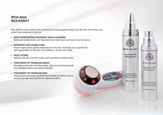 What does
REX-KARA?
REX-KARA carries highly active cleansing and caring agents deeply into the skin where they may
unfold their properties to the full.
w

DEEP-PENETRATING INTENSIVE SKIN CLEANSING
Removes contaminants and impurities even from lower skin layers and the pores.

w

INTENSIVE ANTI-AGING CARE
Inserts highly active agents effectively into the skin. Activates and supports the
self-regeneration of the skin, thus building it up from the inside.

w

FACE LIFTING
Tightens the skin from the inside, and smoothes wrinkles visibly.

w

TREATMENT OF PROBLEM AREAS
Strengthens the skin from the inside, reduces annoying fat pads
and smoothes dents and waves (cellulite).

w

TREATMENT OF PROBLEM SKIN
Regenerates extremely sensitive and irritated as well as impure
acne-prone skin and restores its natural condition.

3

 