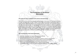 The Fundament of the Brand
REX-KARA
The power of nature combined with science and technology.
REX-KARA is one of the internationally leading brands in the domain of “Technical cosmetics
for daily anti-aging care at home". Based on innovative technologies and including latest research results, REX-KARA defines the future of skin care absolutely new. In closest cooperation with renowned partners, the development of innovative gadgets as well as special skin
care products is the main focus. Thereby the considerations of ecological principles as well
as the categorical rejection of animal experiments are basic cornerstones of the brand philosophy. As a matter of course, REX-KARA is also standing for highest standards regarding product and service quality as well as for qualified customer consulting and support.

The cornerstones of the brand philosophy:
w
w
w
w
w
w
w

Medically recognized and approved treatment methods
Specially designed ionized skin care products
Natural combinations of active ingredients as base for all skin care products
Guaranteed paraben-free products tested without animal experiments
Highest product standards due to permanent advancement
Preeminent customer satisfaction due to highest service quality
Guaranteed quality of consulting due to exclusive distribution by qualified retailers

31

 