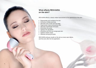 What effects REX-KARA
on the skin?
REX-KARA effects a clearly visible improvement of the appearance of the skin.
w
w
w
w
w
w
w
w
w
w

Regenerates and revitalizes the skin
Smoothes crinkles and lines
Alleviates dark circles and eye bags
Regenerates impure acne-prone skin
Alleviates blackheads and spots
Diminishes the pores
Tightens the decolletee
Smoothes and firms up orange-peel skin
Tightens stretch marks
Reduces annoying fat pads

REX-KARA achieves results on the skin as never seen before,
and this even after the first application.

4

 