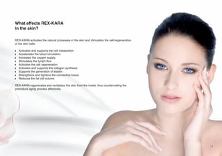 What effects REX-KARA
in the skin?
REX-KARA activates the natural processes in the skin and stimulates the self-regeneration
of the skin cells.
w
w
w
w
w
w
w
w
w

Activates and supports the cell metabolism
Accelerates the blood circulation
Increases the oxygen supply
Stimulates the lymph flow
Activates the cell regeneration
Activates and supports the collagen synthesis
Supports the generation of elastin
Strengthens and tightens the connective tissue
Reduces the fat cell volume

REX-KARA regenerates and revitalizes the skin from the inside, thus countervailing the
premature aging process effectively.

5

 