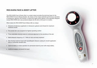 REX-KARA FACE & BODY LIFTER
The REX-KARA Face & Body Lifter to a certain extent provides the technical base for the
REX-KARA Premium Beauty System. By means of the unique patented synchronous operation
of ultrasound, galvanic and infrared, it inserts the highly active agents of the specially designed
ionized REX-KARA skin care products deeply into the skin at the push of a button.
What makes the REX-KARA Face & Body Lifter so unique:
w

Absolute simultaneous application of ultrasound, galvanic and infrared for maximum
treatment results

w

Five preset skin care programs for highest operating comfort

w

Three selectable intensity levels for individual alignment to the sensitivity of the skin

w

Ideal ultrasonic frequency of 1.7 MHz for face and body treatment

w

Skin-friendly treatment head with hypoallergenic titanium coating for smooth application
even on extremely sensitive skin

w

Optional battery or mains operation for permanent stand by even with empty battery

w

Additional adapter and pouch for travel

7

 