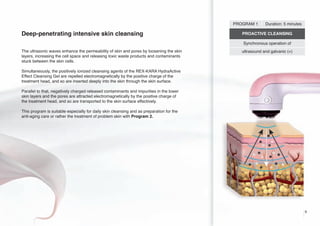 PROGRAM 1

Deep-penetrating intensive skin cleansing

Duration: 5 minutes

PROACTIVE CLEANSING
Synchronous operation of

The ultrasonic waves enhance the permeability of skin and pores by loosening the skin
layers, increasing the cell space and releasing toxic waste products and contaminants
stuck between the skin cells.

ultrasound and galvanic (+)

Simultaneously, the positively ionized cleansing agents of the REX-KARA HydraActive
Effect Cleansing Gel are repelled electromagnetically by the positive charge of the
treatment head, and so are inserted deeply into the skin through the skin surface.
Parallel to that, negatively charged released contaminants and impurities in the lower
skin layers and the pores are attracted electromagnetically by the positive charge of
the treatment head, and so are transported to the skin surface effectively.

+

This program is suitable especially for daily skin cleansing and as preparation for the
anti-aging care or rather the treatment of problem skin with Program 2.

9

 