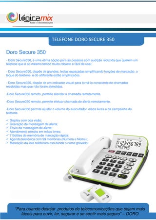 TELEFONE DORO SECURE 350

Doro Secure 350
- Doro Secure350, é uma ótima opção para as pessoas com audição reduzida que querem um
telefone que é ao mesmo tempo muito robusto e fácil de usar.

- Doro Secure350, dispõe de grandes, teclas espaçadas simplificando funções de marcação, o
toque do telefone, e do altifalante estão amplificados.

- Doro Secure350, dispõe de um indicador visual para torná-lo consciente de chamadas
recebidas mas que não foram atendidas.

-Doro Secure350 remoto, permite atender a chamada remotamente.

-Doro Secure350 remoto, permite efetuar chamada de alerta remotamente.

-Doro Secure350 permite ajustar o volume do auscultador, mãos livres e da campainha do
telefone.

  Display com boa visão;
  Gravação de mensagem de alerta;
  Envio da mensagem de alerta;
  Atendimento remoto em mãos livres;
  7 Botões de memória de marcação rápida;
  Agenda telefónica com 99 memórias (Numero e Nome);
  Marcação da lista telefónica escutando o nome gravado;




     “Para quando desejar produtos de telecomunicações que sejam mais
        fáceis para ouvir, ler, segurar e se sentir mais seguro” – DORO
 