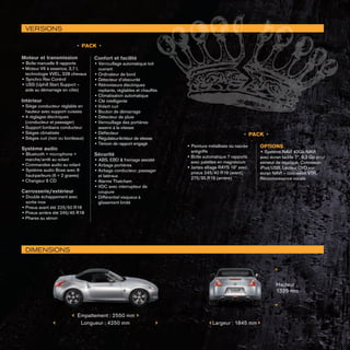 • PACK •
Moteur et transmission
• Boîte manuelle 6 rapports
•	Moteur V6 à essence, 3,7 l, 		
	 technologie VVEL, 328 chevaux
• Synchro Rev Control
• USS (Uphill Start Support – 		
	 aide au démarrage en côte)
Intérieur
•	Siège conducteur réglable en 	
	 hauteur avec support cuisses
•	4 réglages électriques 		
	 (conducteur et passager)
•	Support lombaire conducteur
•	Sièges climatisés
•	Sièges cuir (noir ou bordeaux)
	
Système audio
• Bluetooth + microphone + 		
	 marche/arrêt au volant
•	Commandes audio au volant
• Système audio Bose avec 8
haut-parleurs (6 + 2 graves)
•	Changeur 6 CD
Carrosserie/extérieur
• Double échappement avec
sortie inox
•	Pneus avant été 225/50 R18
•	Pneus arrière été 245/45 R18
•	Phares au xénon
Confort et facilité
• Verrouillage automatique toit 	
	 ouvrant
•	Ordinateur de bord
•	Détecteur d’obscurité
•	Rétroviseurs électriques 		
	 repliants, réglables et chauffés
•	Climatisation automatique
•	Clé intelligente
•	Volant cuir
•	Bouton de démarrage
•	Détecteur de pluie
•	Verrouillage des portières 		
	 asservi à la vitesse
•	Déflecteur
• Régulateur-limiteur de vitesse
• Témoin de rapport engagé
Sécurité
• ABS, EBD  freinage assisté
•	Airbags portières
•	Airbags conducteur, passager 	
	 et latéraux
•	Alarme Thatcham
•	VDC avec interrupteur de 		
	 coupure
•	Différentiel visqueux à 		
	 glissement limité
• Peinture métallisée ou nacrée 	
	 antigriffe
•	Boîte automatique 7 rapports 	
	 avec palettes en magnésium
•	Jantes alliage RAYS 19 avec 	
	 pneus 245/40 R19 (avant), 		
	 275/35 R19 (arrière)
OPTIONS
• Système NAVI 40Go NAVI
avec écran tactile 7”, 9,3 Go pour
serveur de musique, Connexion
iPod/USB, Lecteur DVD sur
écran NAVI – connexion VTR,
Reconnaissance vocale
VERSIONS
DIMENSIONS

Hauteur :
1325 mm
 Largeur : 1845 mm Longueur : 4250 mm
 Empattement : 2550 mm
• PACK •
 