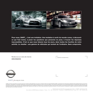 GT-R 370Z
SHIFT_ 
L'éditeur a fait tout ce qui était en son pouvoir pour que le contenu de cette publication soit correct au moment de mettre sous presse (décembre 2009). Les illustrations de cette brochure représentent des prototypes exposés lors des salons
automobiles. Conformément à sa politique d'amélioration continue des produits, Nissan International se réserve le droit de modifier à tout moment les spécifications et les caractéristiques décrites et illustrées dans cette publication. Les
concessionnaires Nissan seront informés le plus rapidement possible de ces changements. Adressez-vous au concessionnaire Nissan le plus proche pour obtenir les informations les plus récentes. En raison des limitations des procédés
d'impression utilisés, les couleurs de cette brochure peuvent différer légèrement par rapport aux couleurs réelles des peintures et garnitures intérieures. Tous droits réservés. La reproduction complète ou partielle de cette brochure est interdite
sans l'autorisation écrite de Nissan International.
Cette brochure est imprimée sur du papier sans chlore - 12/2009 - Imprimé dans l'UE.
Une création de NEW Robinson Creapress – France – Tél. : +33 1 40 62 37 37 – Production : E-GRAPHICSFrance. France - Tél. : +33 1 49 09 25 35
Rendez-vous sur notre site internet :
www.nissan.be
Cachet du concessionnaire :
the way you move
Pour nous, SHIFT_, c'est une invitation. Une invitation à sortir du monde connu, à découvrir
ce qui l'est moins, à poser les questions que personne ne pose, à trouver les réponses
inaccessibles. C'est ce que nous faisons tous les jours, dans toutes les facettes de notre
activité. Le résultat : une gamme de véhicules qui sortent de l'ordinaire. Sans compromis.
 