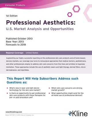 Consumer Products

1st Edition

Professional Aesthetics:
U.S. Market Analysis and Opportunities
Published October 2013
Base Year: 2013
Forecasts to 2018

Regional Coverage:

United States

Augmenting our highly successful reporting on the professional skin care products and at-home beauty
devices markets, our coverage now turns to nonsurgical approaches that medical doctors, aestheticians,
and other professionals employ to address skin care concerns from fine lines and wrinkles to hyperpigmentation. These approaches include the use of aesthetic lasers and light therapy, dermal fillers, microdermabrasion, and injectibles.

This Report Will Help Subscribers Address such
Questions as:
n

What’s new in laser and light device
technology for the skin care market?

n

Which skin care concerns are driving
market growth?

n

Is there an opportunity to pair professional
skin care products with these therapies for
pre- or post-procedure use?

n

What opportunities might exist for the
at-home use of professional devices?

www.KlineGroup.com
Report #Y739 | © 2013 Kline & Company, Inc.

 
